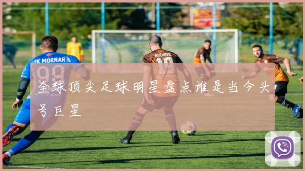 全球顶尖足球明星盘点谁是当今头号巨星