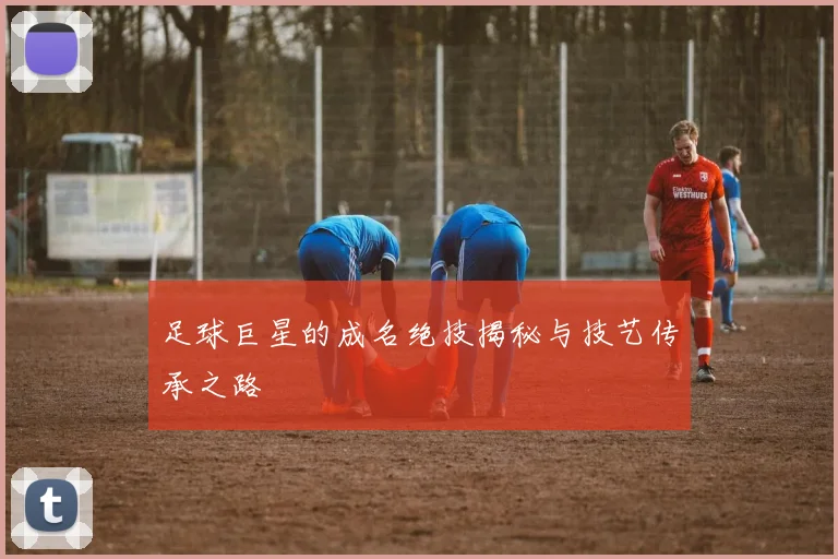 足球巨星的成名绝技揭秘与技艺传承之路