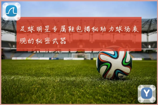 足球明星专属鞋包揭秘助力球场表现的秘密武器