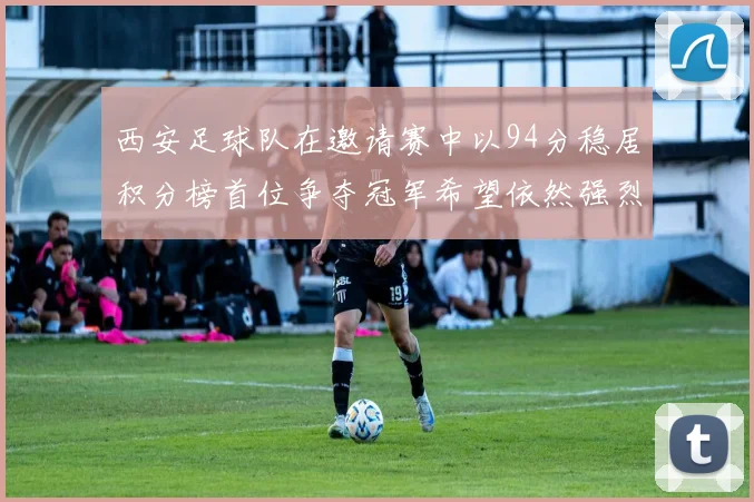 西安足球队在邀请赛中以94分稳居积分榜首位争夺冠军希望依然强烈