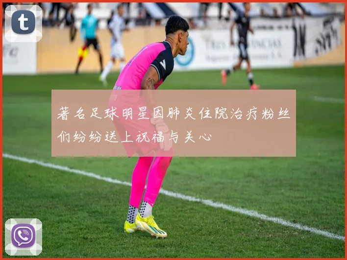 著名足球明星因肺炎住院治疗粉丝们纷纷送上祝福与关心