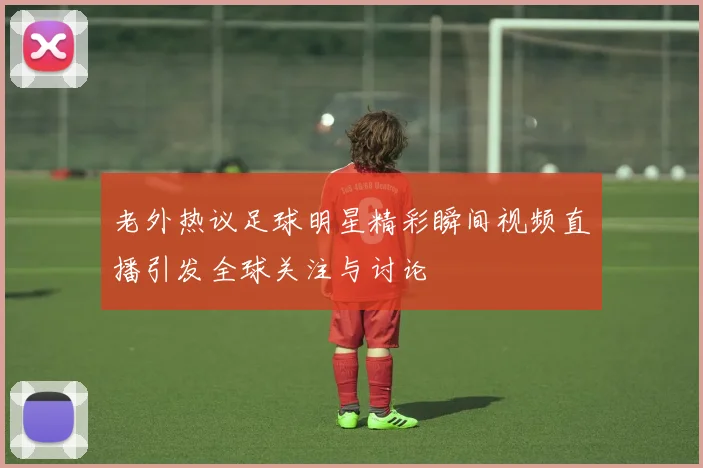 老外热议足球明星精彩瞬间视频直播引发全球关注与讨论