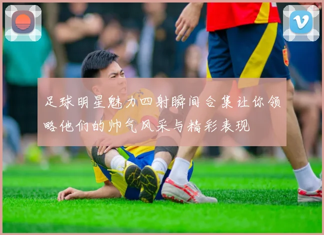 足球明星魅力四射瞬间合集让你领略他们的帅气风采与精彩表现