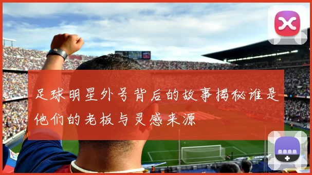 足球明星外号背后的故事揭秘谁是他们的老板与灵感来源
