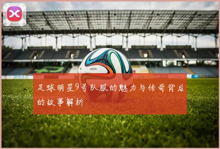 足球明星9号队服的魅力与传奇背后的故事解析