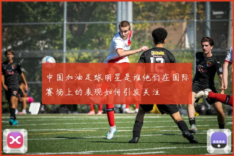中国加油足球明星是谁他们在国际赛场上的表现如何引发关注