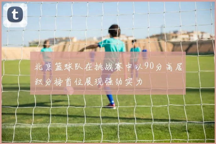 北京篮球队在挑战赛中以90分高居积分榜首位展现强劲实力