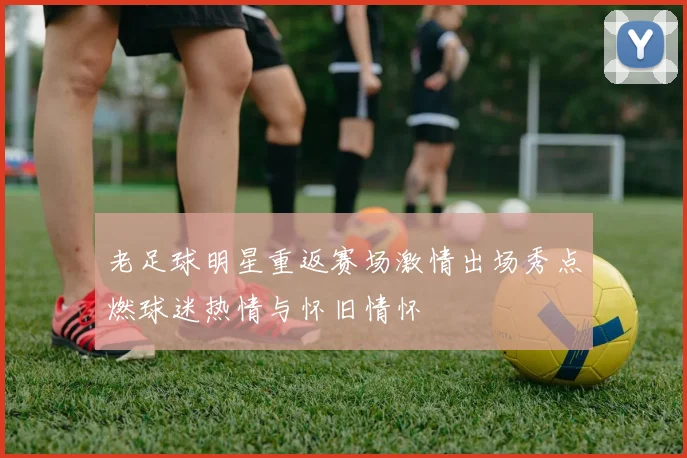 老足球明星重返赛场激情出场秀点燃球迷热情与怀旧情怀