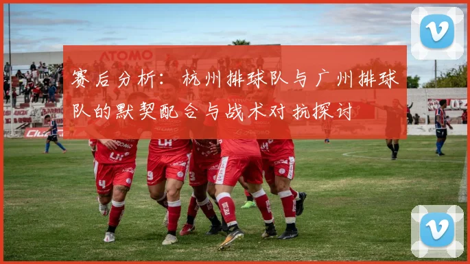 赛后分析：杭州排球队与广州排球队的默契配合与战术对抗探讨