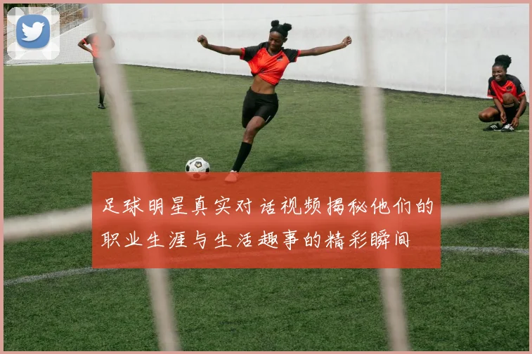 足球明星真实对话视频揭秘他们的职业生涯与生活趣事的精彩瞬间
