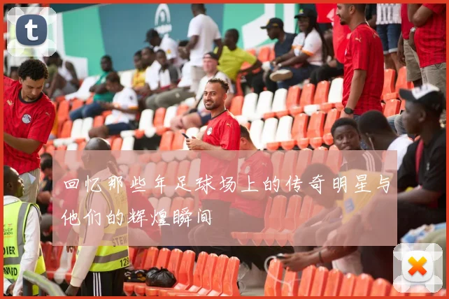 回忆那些年足球场上的传奇明星与他们的辉煌瞬间