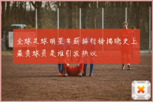 全球足球明星年薪排行榜揭晓史上最贵球员是谁引发热议