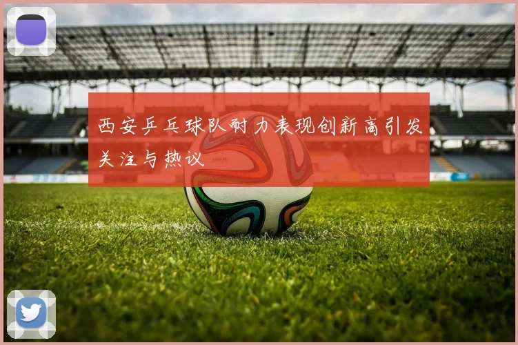 西安乒乓球队耐力表现创新高引发关注与热议