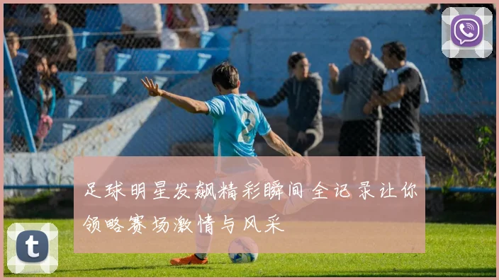 足球明星发飙精彩瞬间全记录让你领略赛场激情与风采