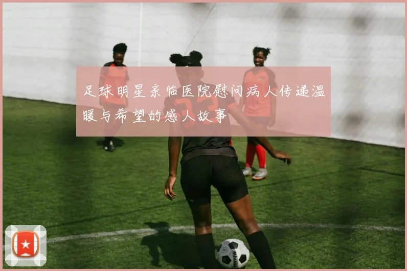 足球明星亲临医院慰问病人传递温暖与希望的感人故事