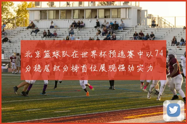 北京篮球队在世界杯预选赛中以74分稳居积分榜首位展现强劲实力