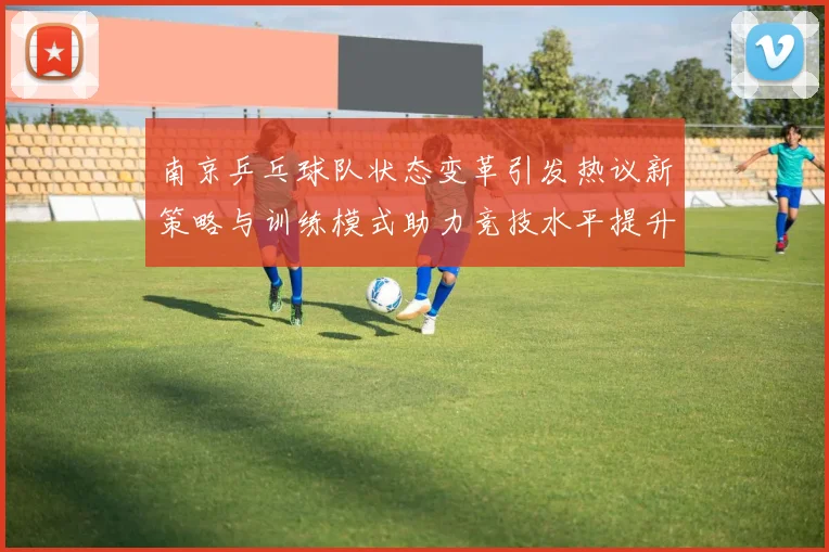 南京乒乓球队状态变革引发热议新策略与训练模式助力竞技水平提升