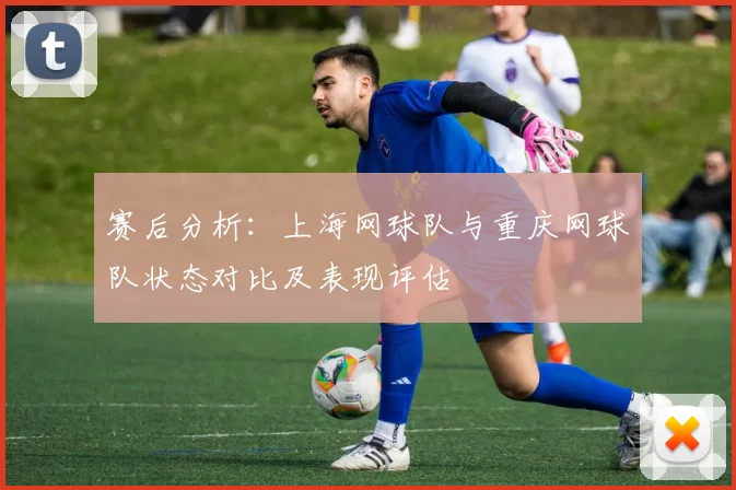 赛后分析：上海网球队与重庆网球队状态对比及表现评估