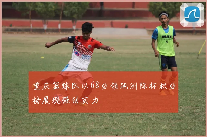 重庆篮球队以68分领跑洲际杯积分榜展现强劲实力