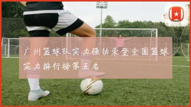 广州篮球队实力强劲荣登全国篮球实力排行榜第五名