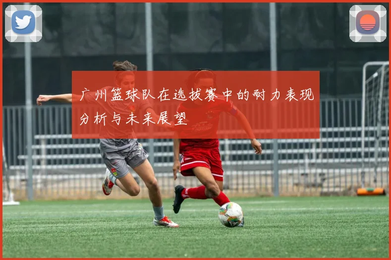 广州篮球队在选拔赛中的耐力表现分析与未来展望