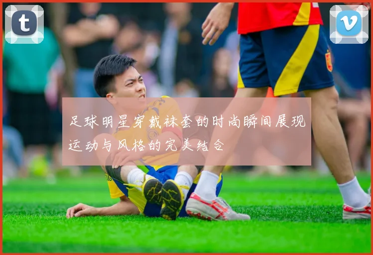 足球明星穿戴袜套的时尚瞬间展现运动与风格的完美结合