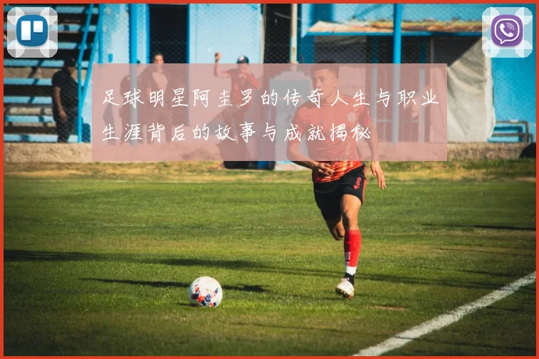 足球明星阿圭罗的传奇人生与职业生涯背后的故事与成就揭秘